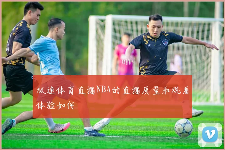 极速体育直播NBA的直播质量和观看体验如何