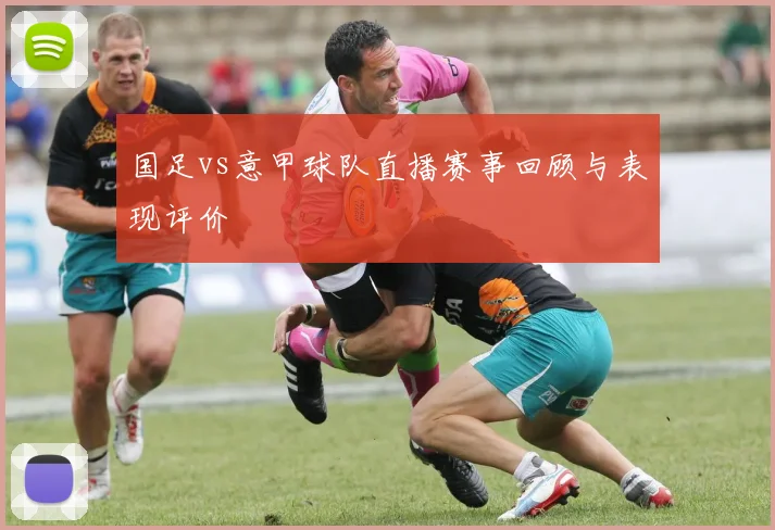 国足vs意甲球队直播赛事回顾与表现评价