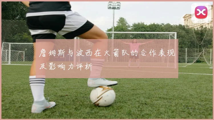 詹姆斯与波西在火箭队的合作表现及影响力评析