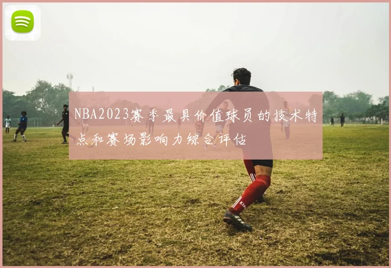 NBA2023赛季最具价值球员的技术特点和赛场影响力综合评估